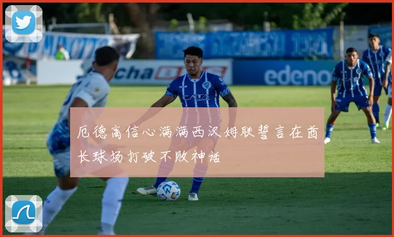 厄德高信心满满西汉姆联誓言在酋长球场打破不败神话