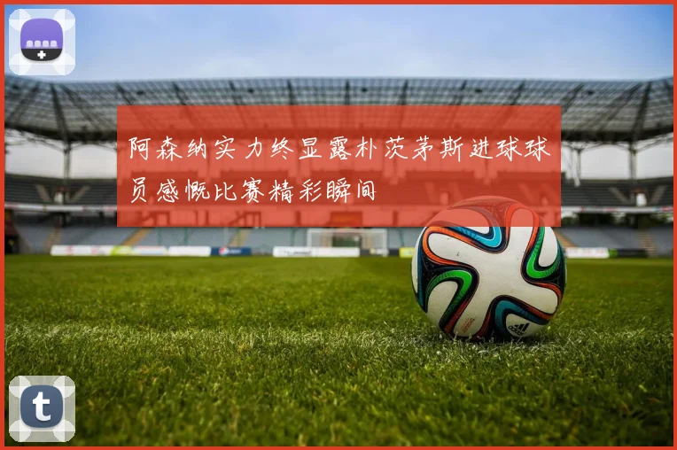 阿森纳实力终显露朴茨茅斯进球球员感慨比赛精彩瞬间