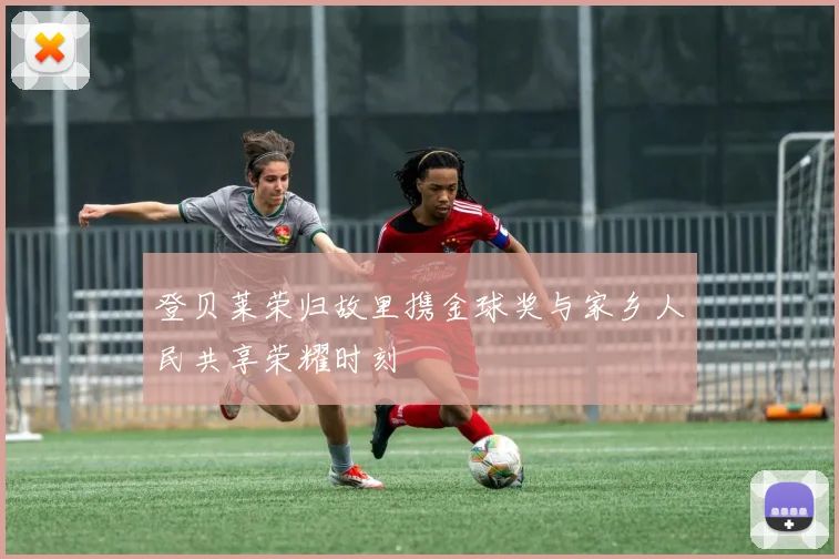 登贝莱荣归故里携金球奖与家乡人民共享荣耀时刻