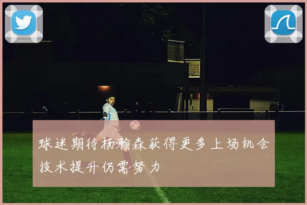 球迷期待杨瀚森获得更多上场机会技术提升仍需努力