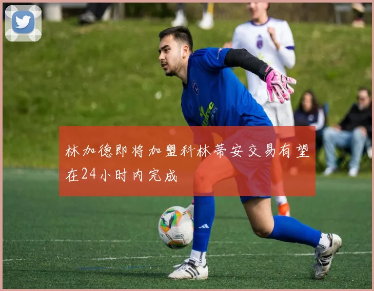 林加德即将加盟科林蒂安交易有望在24小时内完成