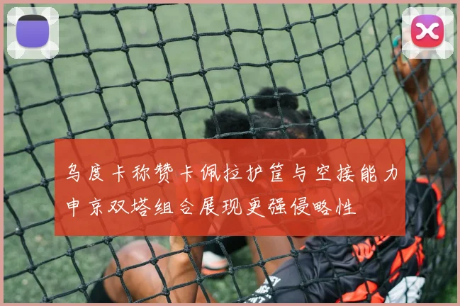乌度卡称赞卡佩拉护筐与空接能力申京双塔组合展现更强侵略性