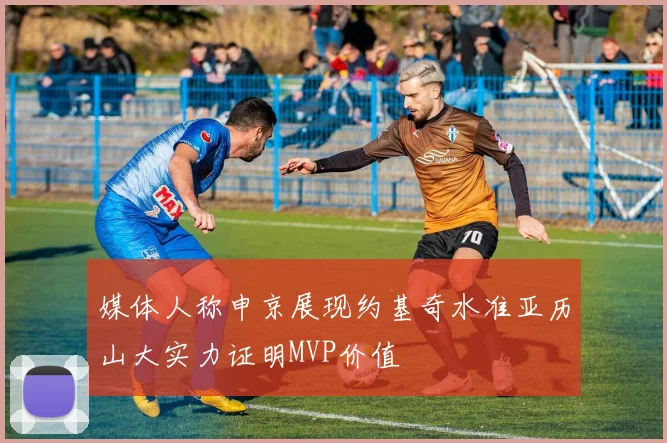 媒体人称申京展现约基奇水准亚历山大实力证明MVP价值