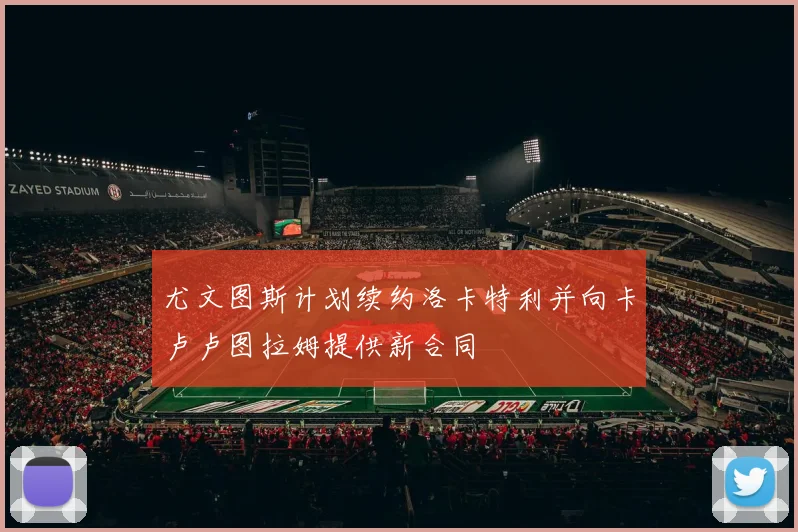 尤文图斯计划续约洛卡特利并向卡卢卢图拉姆提供新合同
