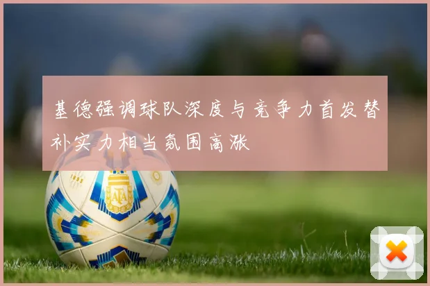 基德强调球队深度与竞争力首发替补实力相当氛围高涨