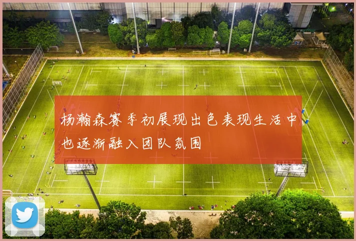 杨瀚森赛季初展现出色表现生活中也逐渐融入团队氛围
