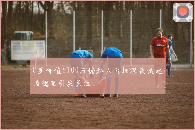 C罗价值6100万镑私人飞机深夜抵达马德里引发关注