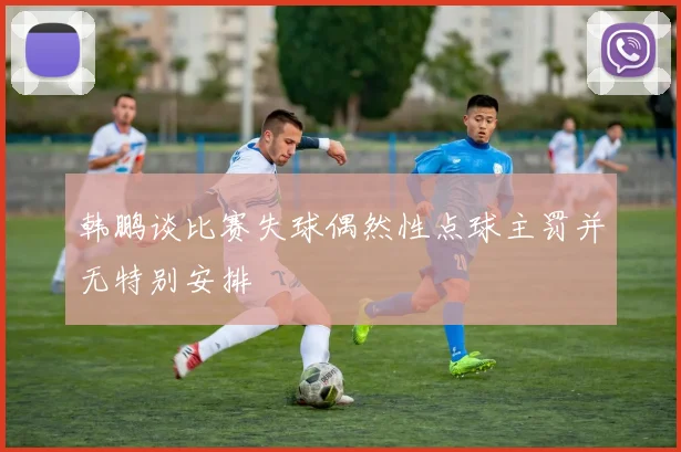 韩鹏谈比赛失球偶然性点球主罚并无特别安排