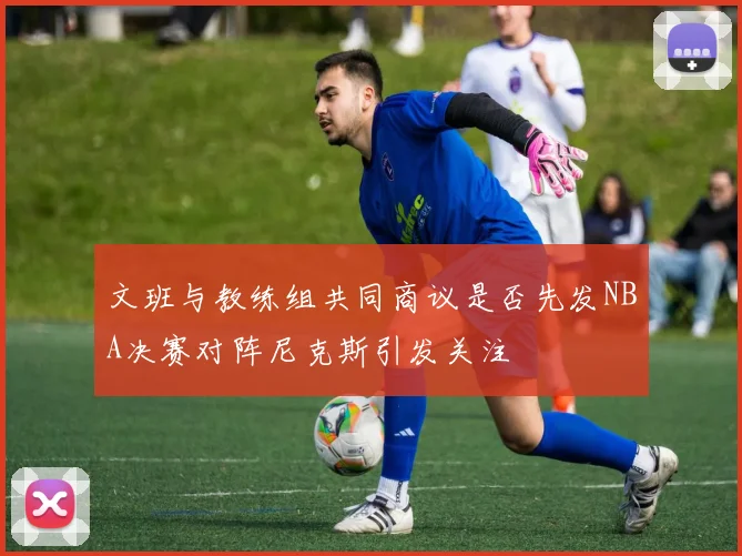 文班与教练组共同商议是否先发NBA决赛对阵尼克斯引发关注