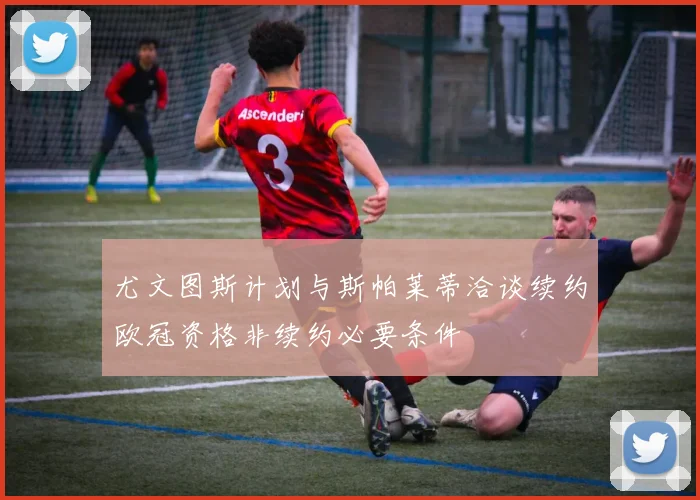 尤文图斯计划与斯帕莱蒂洽谈续约欧冠资格非续约必要条件