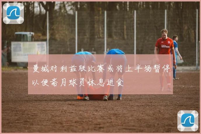曼城对利兹联比赛或将上半场暂停以便斋月球员休息进食