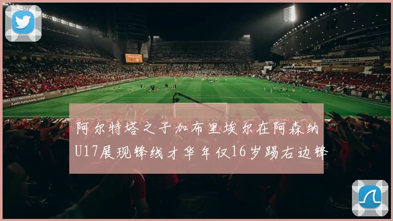 阿尔特塔之子加布里埃尔在阿森纳U17展现锋线才华年仅16岁踢右边锋
