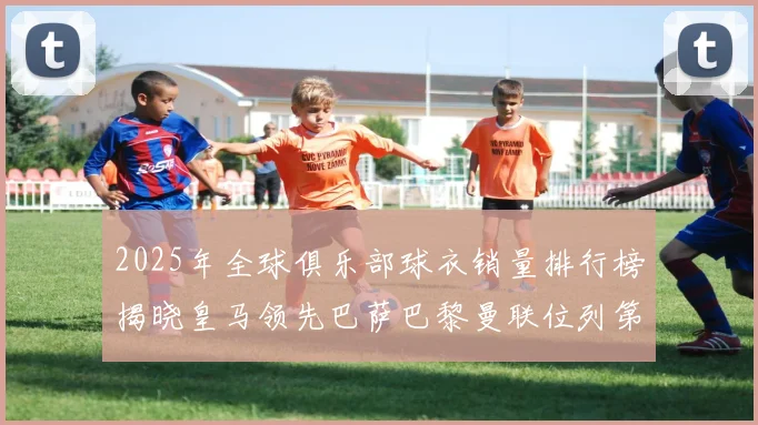 2025年全球俱乐部球衣销量排行榜揭晓皇马领先巴萨巴黎曼联位列第七