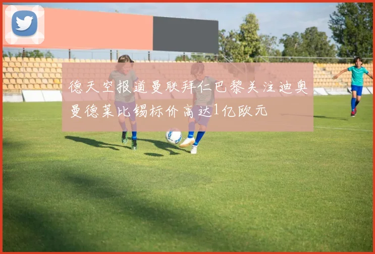 德天空报道曼联拜仁巴黎关注迪奥曼德莱比锡标价高达1亿欧元
