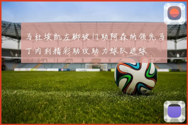 马杜埃凯左脚破门助阿森纳领先马丁内利精彩助攻助力球队进球