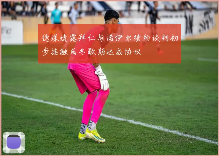 德媒透露拜仁与诺伊尔续约谈判初步接触或冬歇期达成协议