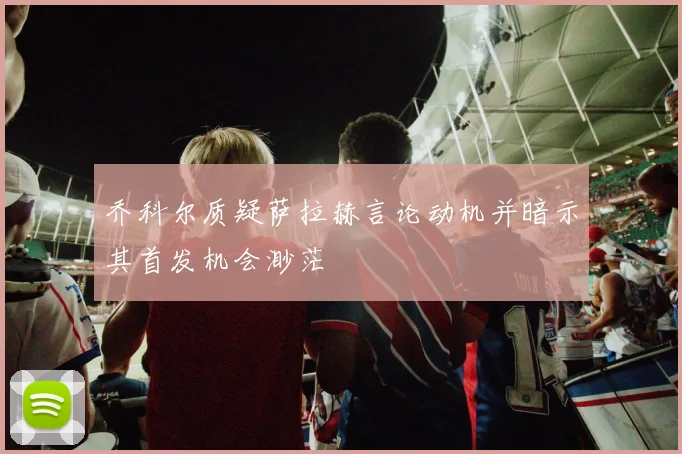 乔科尔质疑萨拉赫言论动机并暗示其首发机会渺茫