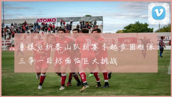鲁媒分析泰山队新赛季起步困难保三争一目标面临巨大挑战