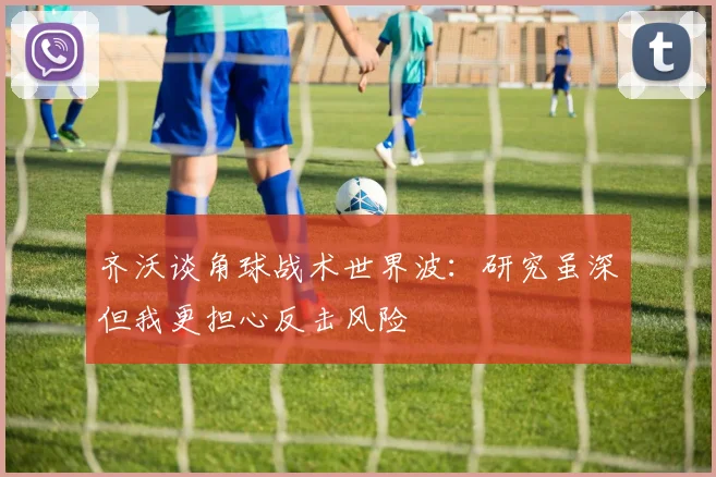 齐沃谈角球战术世界波：研究虽深但我更担心反击风险