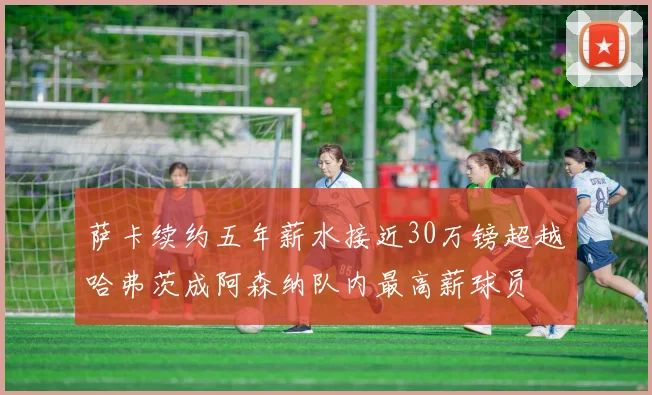 萨卡续约五年薪水接近30万镑超越哈弗茨成阿森纳队内最高薪球员