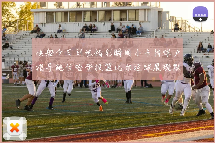 快船今日训练精彩瞬间小卡持球卢指导跑位哈登投篮比尔运球展现默契