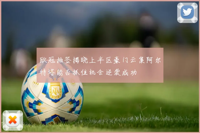欧冠抽签揭晓上半区豪门云集阿尔特塔能否抓住机会逆袭成功