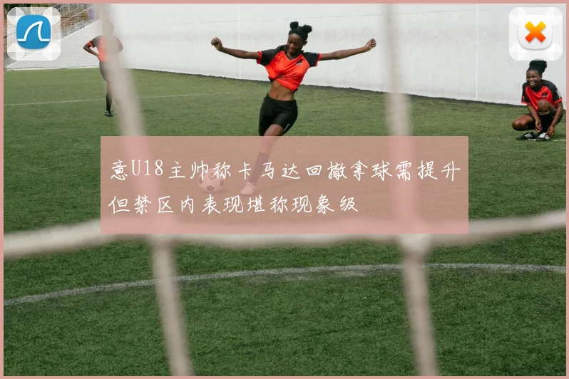 意U18主帅称卡马达回撤拿球需提升但禁区内表现堪称现象级