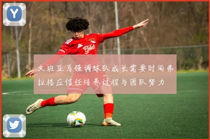 文班亚马强调球队成长需要时间弗拉格应信任培养过程与团队努力