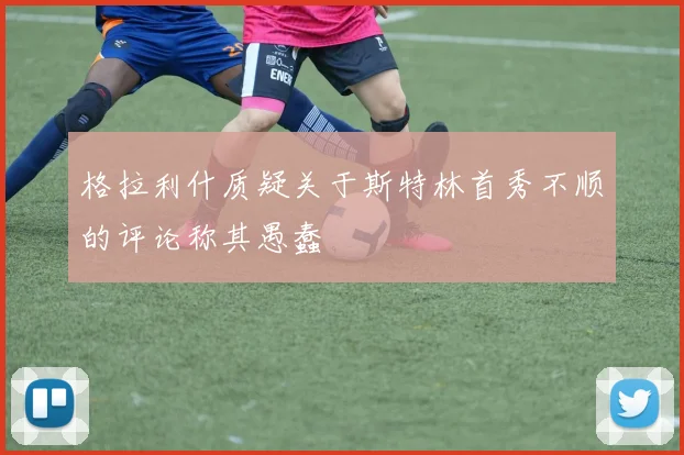 格拉利什质疑关于斯特林首秀不顺的评论称其愚蠢