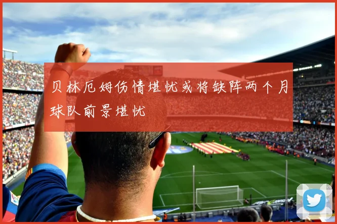 贝林厄姆伤情堪忧或将缺阵两个月球队前景堪忧